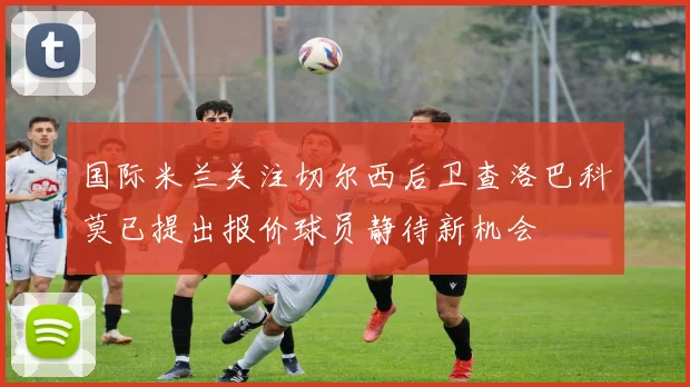 国际米兰关注切尔西后卫查洛巴科莫已提出报价球员静待新机会