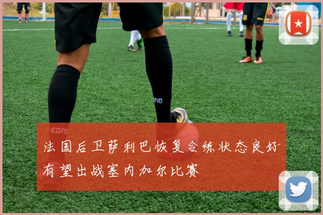 法国后卫萨利巴恢复合练状态良好有望出战塞内加尔比赛