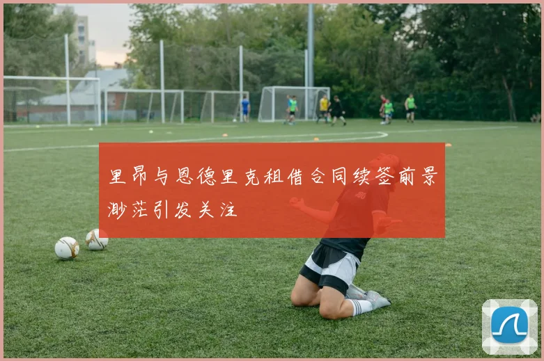 里昂与恩德里克租借合同续签前景渺茫引发关注