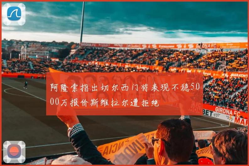 阿隆索指出切尔西门将表现不稳5000万报价斯维拉尔遭拒绝