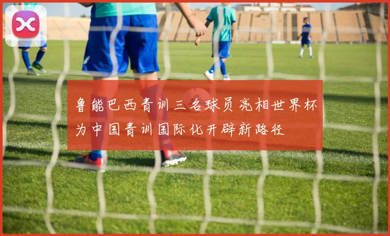 鲁能巴西青训三名球员亮相世界杯为中国青训国际化开辟新路径