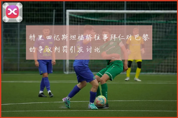 特里回忆斯坦福桥往事拜仁对巴黎的争议判罚引发讨论