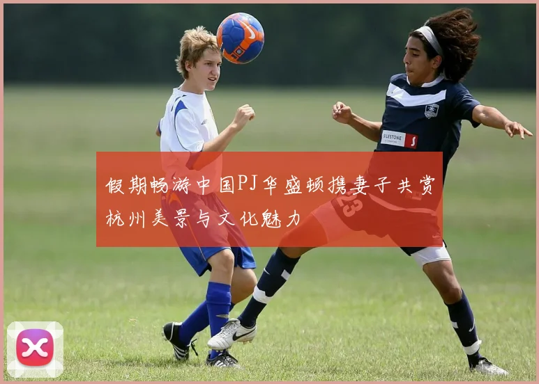 假期畅游中国PJ华盛顿携妻子共赏杭州美景与文化魅力