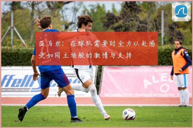 亚马尔：在球队需要时全力以赴感受如同主场般的激情与支持
