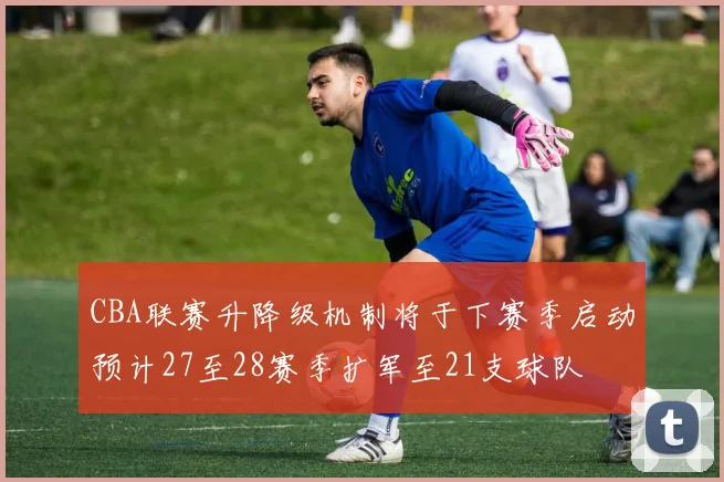 CBA联赛升降级机制将于下赛季启动预计27至28赛季扩军至21支球队