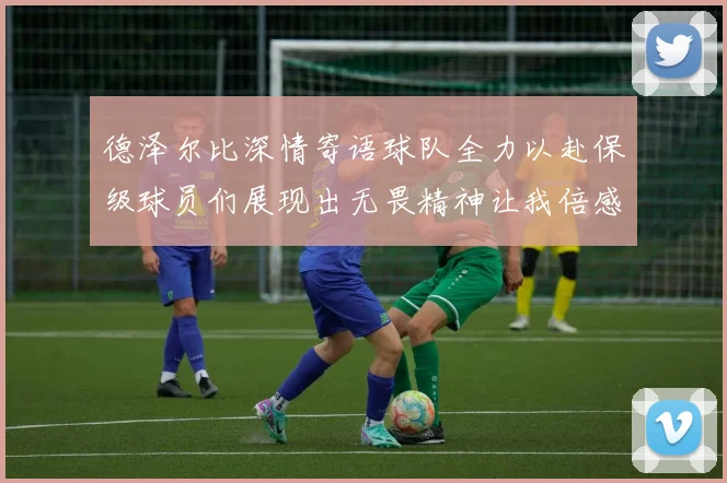 德泽尔比深情寄语球队全力以赴保级球员们展现出无畏精神让我倍感自豪