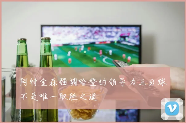 阿特金森强调哈登的领导力三分球不是唯一取胜之道
